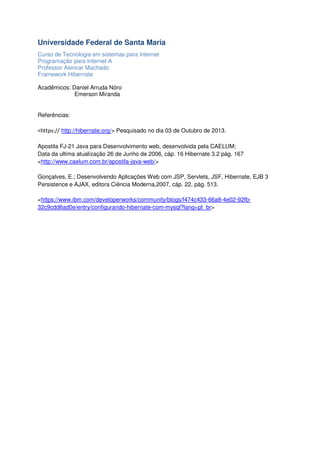 Universidade Federal de Santa Maria
Curso de Tecnologia em sistemas para Internet
Programação para Internet A
Professor Alencar Machado
Framework Hibernate
Acadêmicos: Daniel Arruda Nóro
Emerson Miranda

Referências:

<https:// http://hibernate.org/> Pesquisado no dia 03 de Outubro de 2013.
Apostila FJ-21 Java para Desenvolvimento web, desenvolvida pela CAELUM;
Data da ultima atualização 26 de Junho de 2006, cáp. 16 Hibernate 3.2 pág. 167
<http://www.caelum.com.br/apostila-java-web/>
Gonçalves, E.; Desenvolvendo Aplicações Web com JSP, Servlets, JSF, Hibernate, EJB 3
Persistence e AJAX, editora Ciência Moderna,2007, cáp. 22, pág. 513.
<https://www.ibm.com/developerworks/community/blogs/f474c433-66a8-4e02-92fb32c9cdd6ad0e/entry/configurando-hibernate-com-mysql?lang=pt_br>

 