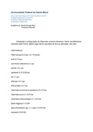 Universidade Federal de Santa Maria
Curso de Tecnologia em sistemas para Internet
Programação para Internet A
Professor Alencar Machado
Framework Hibernate
Acadêmicos: Daniel Arruda Nóro
Emerson Miranda

Instalação e configuração do Hibernate, primeiro devemos baixar as bibliotecas
utilizadas pelo frame, depois jogar dentro da pasta lib da sua aplicação, são elas:

·

hibernate3.jar;

·

hibernate-jpa-2.0-api-1.0.1.Final.jar;

·

antlr-2.7.6.jar;

·

commons-collections-3.1.jar;

·

dom4j-1.6.1.jar;

·

javassist-3.12.0.GA.jar;

·

jta-1.1.jar;

·

slf4j-api-1.6.1.jar;

·

slf4j-simple-1.6.1.jar.

·

hibernate-commons-annotations-4.0.1.Final

·

hibernate-core-4.1.10.Final

·

hibernate-entitymanager-4.1.10.Final

·

jboss-logging-3.1.0.GA

·

jboss-transaction-api_1.1_spec-1.0.0.Final

·

javassist-3.9.0.GA

 