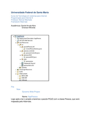 Universidade Federal de Santa Maria
Curso de Tecnologia em sistemas para Internet
Programação para Internet A
Professor Alencar Machado
Framework Hibernate
Acadêmicos: Daniel Arruda Nóro
Emerson Miranda

File
New
Dynamic Web Project
Nome: AppPessoa
Logo após criar o projeto criaremos o pacote POJO com a classe Pessoa, que será
mapeada pelo hibernate.

 