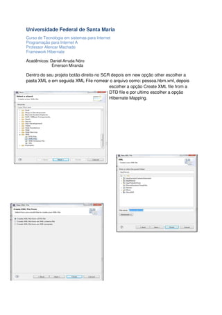 Universidade Federal de Santa Maria
Curso de Tecnologia em sistemas para Internet
Programação para Internet A
Professor Alencar Machado
Framework Hibernate
Acadêmicos: Daniel Arruda Nóro
Emerson Miranda

Dentro do seu projeto botão direito no SCR depois em new opção other escolher a
pasta XML e em seguida XML File nomear o arquivo como: pessoa.hbm.xml, depois
escolher a opção Create XML file from a
DTD file e por ultimo escolher a opção
Hibernate Mapping.

 