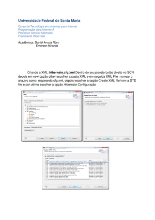 Universidade Federal de Santa Maria
Curso de Tecnologia em sistemas para Internet
Programação para Internet A
Professor Alencar Machado
Framework Hibernate
Acadêmicos: Daniel Arruda Nóro
Emerson Miranda

Criando a XML: hibernate.cfg.xml Dentro do seu projeto botão direito no SCR
depois em new opção other escolher a pasta XML e em seguida XML File nomear o
arquivo como: mapeando.cfg.xml, depois escolher a opção Create XML file from a DTD
file e por ultimo escolher a opção Hibernate Configuração

 