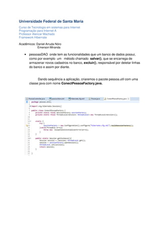 Universidade Federal de Santa Maria
Curso de Tecnologia em sistemas para Internet
Programação para Internet A
Professor Alencar Machado
Framework Hibernate
Acadêmicos: Daniel Arruda Nóro
Emerson Miranda

•

pessoasDAO onde tem as funcionalidades que um banco de dados possui,
como por exemplo um método chamado salvar(), que se encarrega de
armazenar novos cadastros no banco, excluir(), responsável por deletar linhas
do banco e assim por diante.

Dando sequência a aplicação, criaremos o pacote pessoa.util com uma
classe java com nome ConectPessoaFactory.java.

 