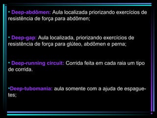 • Deep-abdômen: Aula localizada priorizando exercícios de
resistência de força para abdômen;
• Deep-gap: Aula localizada, priorizando exercícios de
resistência de força para glúteo, abdômen e perna;
• Deep-running circuit: Corrida feita em cada raia um tipo
de corrida.
•Deep-tubomania: aula somente com a ajuda de espaguetes;

 