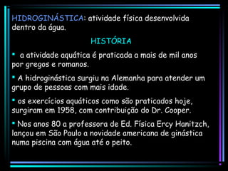 HIDROGINÁSTICA: atividade física desenvolvida
dentro da água.
HISTÓRIA
  a atividade aquática é praticada a mais de mil anos
por gregos e romanos.
 A hidroginástica surgiu na Alemanha para atender um
grupo de pessoas com mais idade.
 os exercícios aquáticos como são praticados hoje,
surgiram em 1958, com contribuição do Dr. Cooper.
 Nos anos 80 a professora de Ed. Física Ercy Hanitzch,
lançou em São Paulo a novidade americana de ginástica
numa piscina com água até o peito.   A atividade 
aquática é mu

 