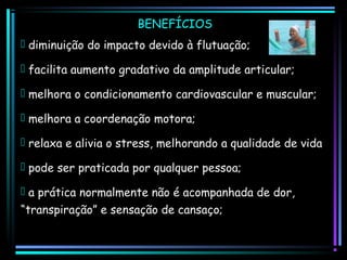 BENEFÍCIOS
 diminuição do impacto devido à flutuação;
 facilita aumento gradativo da amplitude articular;
 melhora o condicionamento cardiovascular e muscular;
 melhora a coordenação motora;
 relaxa e alivia o stress, melhorando a qualidade de vida
 pode ser praticada por qualquer pessoa;
 a prática normalmente não é acompanhada de dor,
“transpiração” e sensação de cansaço;

 
