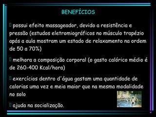 BENEFÍCIOS
 possui efeito massageador, devido a resistência e
pressão (estudos eletromiográficos no músculo trapézio
após a aula mostram um estado de relaxamento na ordem
de 50 a 70%)
 melhora a composição corporal (o gasto calórico médio é
de 260-400 Kcal/hora)
 exercícios dentro d'água gastam uma quantidade de
calorias uma vez e meia maior que na mesma modalidade
no solo
 ajuda na socialização.

 