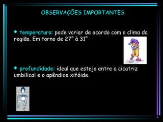 OBSERVAÇÕES IMPORTANTES
 temperatura: pode variar de acordo com o clima da
região. Em torno de 27° à 31°

 profundidade: ideal que esteja entre a cicatriz
umbilical e o apêndice xifóide.

 