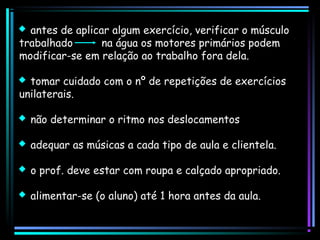  antes de aplicar algum exercício, verificar o músculo
trabalhado
na água os motores primários podem
modificar-se em relação ao trabalho fora dela.
 tomar cuidado com o nº de repetições de exercícios
unilaterais.
 não determinar o ritmo nos deslocamentos
 adequar as músicas a cada tipo de aula e clientela.
 o prof. deve estar com roupa e calçado apropriado.
 alimentar-se (o aluno) até 1 hora antes da aula.

 