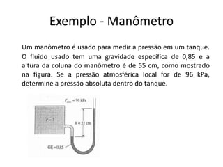 Exemplo - Manômetro
Um manômetro é usado para medir a pressão em um tanque.
O fluido usado tem uma gravidade específica de 0,85 e a
altura da coluna do manômetro é de 55 cm, como mostrado
na figura. Se a pressão atmosférica local for de 96 kPa,
determine a pressão absoluta dentro do tanque.
 