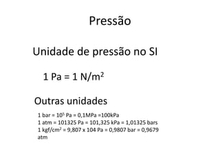 Unidade de pressão no SI
Outras unidades
1 bar = 105 Pa = 0,1MPa =100kPa
1 atm = 101325 Pa = 101,325 kPa = 1,01325 bars
1 kgf/cm2 = 9,807 x 104 Pa = 0,9807 bar = 0,9679
atm
1 Pa = 1 N/m2
Pressão
 