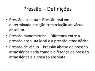 Pressão – Definições
• Pressão absoluta – Pressão real em
determinada posição com relação ao vácuo
absoluto.
• Pressão manométrica – Diferença entre a
pressão absoluta local e a pressão atmosférica
• Pressão de vácuo – Pressão abaixo da pressão
atmosférica dada como a diferença da pressão
atmosférica e a pressão absoluta.
 