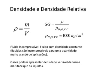 Densidade e Densidade Relativa
V
m

3
4,
4,
/10002
2
mkg
SG
COH
COH







Fluido Incompressível: Fluido com densidade constante
(líquidos são incompressíveis para uma quantidade
muito grande de aplicações).
Gases podem apresentar densidade variável de forma
mais fácil que os líquidos.
 