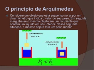 O princípio de ArquimedesConsidere um objeto que está suspenso no ar por um dinamômetro que indica o valor do seu peso. Em seguida, mergulha-se o mesmo objeto em um recipiente que contém um líquido em seu interior. Nessa segunda situação, o mesmo objeto terá um peso menor.