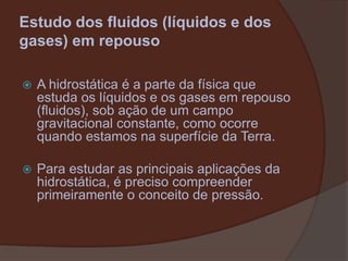 Estudo dos fluidos (líquidos e dos gases) em repousoA hidrostática é a parte da física que estuda os líquidos e os gases em repouso (fluidos), sob ação de um campo gravitacional constante, como ocorre quando estamos na superfície da Terra.Para estudar as principais aplicações da hidrostática, é preciso compreender primeiramente o conceito de pressão.