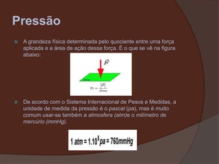 PressãoA grandeza física determinada pelo quociente entre uma força aplicada e a área de ação dessa força. É o que se vê na figura abaixo:De acordo com o Sistema Internacional de Pesos e Medidas, a unidade de medida da pressão é o pascal (pa), mas é muito comum usar-se também a atmosfera (atm)e o milímetro de mercúrio (mmHg).