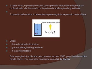 A partir disso, é possível concluir que a pressão hidrostática depende da profundidade, da densidade do líquido e da aceleração da gravidade. A pressão hidrostática é determinada pela seguinte expressão matemática:Onde:·  d é a densidade do liquido·  g é a aceleração da gravidade·  h é a profundidadeEsta equação foi publicada pela primeira vez em 1586, pelo físico holandês Simão Stevin. Por isso ficou conhecida como lei de Stevin.