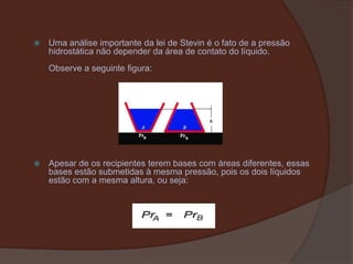 Uma análise importante da lei de Stevin é o fato de a pressão hidrostática não depender da área de contato do líquido.Observe a seguinte figura:Apesar de os recipientes terem bases com áreas diferentes, essas bases estão submetidas à mesma pressão, pois os dois líquidos estão com a mesma altura, ou seja: