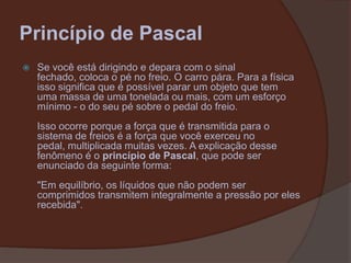 Princípio de PascalSe você está dirigindo e depara com o sinal fechado, coloca o pé no freio. O carro pára. Para a física isso significa que é possível parar um objeto que tem uma massa de uma tonelada ou mais, com um esforço mínimo - o do seu pé sobre o pedal do freio.Isso ocorre porque a força que é transmitida para o sistema de freios é a força que você exerceu no pedal, multiplicada muitas vezes. A explicação desse fenômeno é o princípio de Pascal, que pode ser enunciado da seguinte forma:"Em equilíbrio, os líquidos que não podem ser comprimidos transmitem integralmente a pressão por eles recebida".