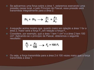 Se aplicarmos uma força sobre a área 1, estaremos exercendo uma pressão nesse local, e pelo Princípio de Pascal, essa pressão será transmitida integralmente para a área 2.A equação acima mostra que, quanto maior em relação a área 1 for a área 2, maior será a força F2 em relação a força F1. Considere, por exemplo, que a área 1 tem 1 cm2 e a área 2 tem 100 cm2. Aplicando-se o princípio de Pascal, obteremos o seguinte resultado:Ou seja, a força transmitida para a área 2 é 100 vezes maior que a força transmitida a área 1.