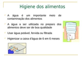 Higiene dos alimentos
   A água é um importante             meio   de
    contaminação dos alimentos
   A água a ser utilizada no preparo dos
    alimentos deve ser de boa qualidade
   Usar água potável, fervida ou filtrada
   Higienizar a caixa d’água de 6 em 6 meses
 