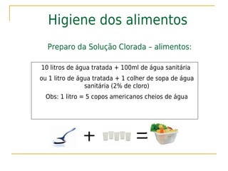 Higiene dos alimentos
  Preparo da Solução Clorada – alimentos:

10 litros de água tratada + 100ml de água sanitária
ou 1 litro de água tratada + 1 colher de sopa de água
                sanitária (2% de cloro)
  Obs: 1 litro = 5 copos americanos cheios de água
 