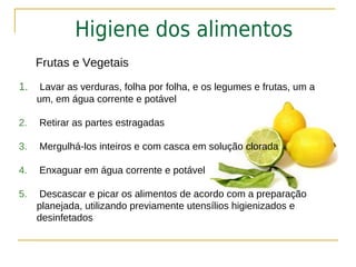 Higiene dos alimentos
     Frutas e Vegetais
1.    Lavar as verduras, folha por folha, e os legumes e frutas, um a
     um, em água corrente e potável

2.   Retirar as partes estragadas

3.   Mergulhá-los inteiros e com casca em solução clorada

4.   Enxaguar em água corrente e potável

5.   Descascar e picar os alimentos de acordo com a preparação
     planejada, utilizando previamente utensílios higienizados e
     desinfetados
 