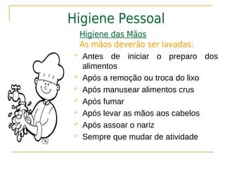 Higiene Pessoal
  Higiene das Mãos
  As mãos deverão ser lavadas:
  Antes de iniciar o preparo dos

   alimentos
  Após a remoção ou troca do lixo

  Após manusear alimentos crus

  Após fumar

  Após levar as mãos aos cabelos

  Após assoar o nariz

  Sempre que mudar de atividade
 