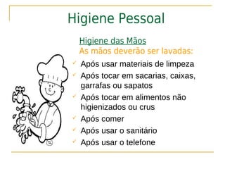 Higiene Pessoal
    Higiene das Mãos
    As mãos deverão ser lavadas:
   Após usar materiais de limpeza
   Após tocar em sacarias, caixas,
    garrafas ou sapatos
   Após tocar em alimentos não
    higienizados ou crus
   Após comer
   Após usar o sanitário
   Após usar o telefone
 
