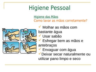 Higiene Pessoal
 Higiene das Mãos
 Como lavar as mãos corretamente?
    Molhar as mãos com
   bastante água
    Usar sabão
    Esfregar bem as mãos e
   antebraços
    Enxaguar com água
   Deixar secar naturalmente ou
   utilizar pano limpo e seco
 