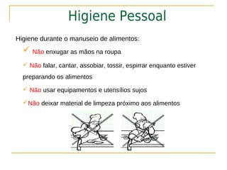 Higiene Pessoal
Higiene durante o manuseio de alimentos:
   Não enxugar as mãos na roupa
   Não falar, cantar, assobiar, tossir, espirrar enquanto estiver
  preparando os alimentos

   Não usar equipamentos e utensílios sujos

  Não deixar material de limpeza próximo aos alimentos
 