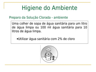 Higiene do Ambiente
Preparo da Solução Clorada - ambiente
 Uma colher de sopa de água sanitária para um litro
 de água limpa ou 100 ml água sanitária para 10
 litros de água limpa.

    •Utilizar água sanitária com 2% de cloro
 