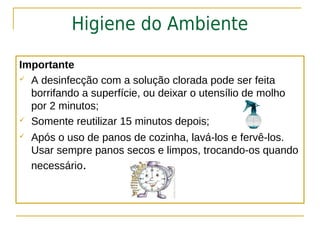 Higiene do Ambiente

Importante
 A desinfecção com a solução clorada pode ser feita

  borrifando a superfície, ou deixar o utensílio de molho
  por 2 minutos;
 Somente reutilizar 15 minutos depois;

   Após o uso de panos de cozinha, lavá-los e fervê-los.
    Usar sempre panos secos e limpos, trocando-os quando
    necessário.
 