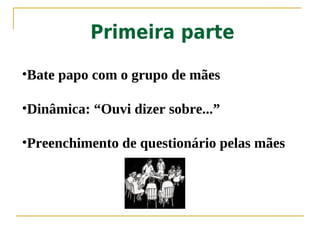 Primeira parte

•Bate papo com o grupo de mães

•Dinâmica: “Ouvi dizer sobre...”

•Preenchimento de questionário pelas mães
 