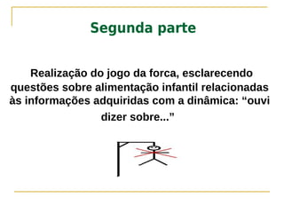 Segunda parte


    Realização do jogo da forca, esclarecendo
questões sobre alimentação infantil relacionadas
às informações adquiridas com a dinâmica: “ouvi
                 dizer sobre...”
 