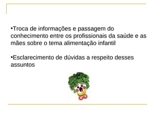 •Troca de informações e passagem do
conhecimento entre os profissionais da saúde e as
mães sobre o tema alimentação infantil

•Esclarecimento de dúvidas a respeito desses
assuntos
 