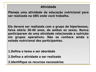 Atividade
Planeje uma atividade de educação nutricional para
ser realizada na UBS onde você trabalha.


Ela deverá ser realizada com o grupo de hipertensos,
faixa etária 30-40 anos, de ambos os sexos. Nunca
participaram de uma atividade relacionada a nutrição
em grupos operativos. Não se conhece ainda o
estado nutricional dos participantes.


1.Defina o tema a ser abordado
2.Defina a atividade a ser realizada
3.Identifique os recursos necessários
 