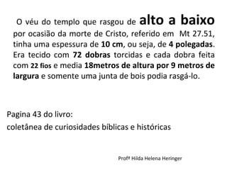 O véu do templo que rasgou de alto a baixo
por ocasião da morte de Cristo, referido em Mt 27.51,
tinha uma espessura de 10 cm, ou seja, de 4 polegadas.
Era tecido com 72 dobras torcidas e cada dobra feita
com 22 fios e media 18metros de altura por 9 metros de
largura e somente uma junta de bois podia rasgá-lo.
Pagina 43 do livro:
coletânea de curiosidades bíblicas e históricas
Profª Hilda Helena Heringer
 