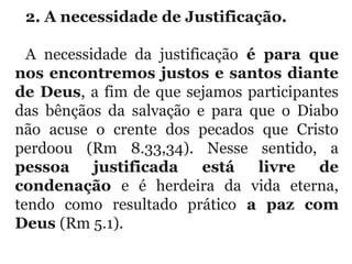 2. A necessidade de Justificação. 
A  necessidade  da  justificação  é para que
nos encontremos justos e santos diante
de Deus, a fim de que sejamos participantes 
das  bênçãos  da  salvação  e  para  que  o  Diabo 
não  acuse  o  crente  dos  pecados  que  Cristo 
perdoou  (Rm  8.33,34).  Nesse  sentido,  a 
pessoa justificada está livre de
condenação e  é  herdeira  da  vida  eterna, 
tendo  como  resultado  prático  a paz com
Deus (Rm 5.1).
 