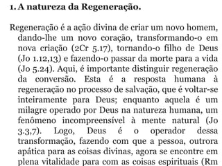 1.A natureza da Regeneração. 
Regeneração é a ação divina de criar um novo homem, 
dando-lhe  um  novo  coração,  transformando-o  em 
nova  criação  (2Cr  5.17),  tornando-o  filho  de  Deus 
(Jo 1.12,13) e fazendo-o passar da morte para a vida 
(Jo 5.24). Aqui, é importante distinguir regeneração 
da  conversão.  Esta  é  a  resposta  humana  à 
regeneração no processo de salvação, que é voltar-se 
inteiramente  para  Deus;  enquanto  aquela  é  um 
milagre operado por Deus na natureza humana, um 
fenômeno  incompreensível  à  mente  natural  (Jo 
3.3,7).  Logo,  Deus  é  o  operador  dessa 
transformação,  fazendo  com  que  a  pessoa,  outrora 
apática para as coisas divinas, agora se encontre em 
plena vitalidade para com as coisas espirituais (Rm 
 