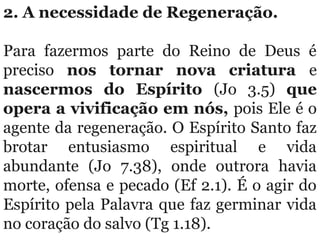 2. A necessidade de Regeneração. 
Para  fazermos  parte  do  Reino  de  Deus  é 
preciso  nos tornar nova criatura e 
nascermos do Espírito (Jo  3.5)  que
opera a vivificação em nós, pois Ele é o 
agente da regeneração. O Espírito Santo faz 
brotar  entusiasmo  espiritual  e  vida 
abundante  (Jo  7.38),  onde  outrora  havia 
morte, ofensa e pecado (Ef 2.1). É o agir do 
Espírito pela Palavra que faz germinar vida 
no coração do salvo (Tg 1.18).
 