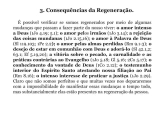 3. Consequências da Regeneração. 
É  possível  verificar  se  somos  regenerados  por  meio  de  algumas 
mudanças que passam a fazer parte do nosso viver: o amor intenso
a Deus (1Jo 4.19; 5.1); o amor pelos irmãos (1Jo 3.14); a rejeição
das coisas mundanas (1Jo 2.15,16); o amor à Palavra de Deus
(Sl 119.103; 1Pe 2.2); o amor pelas almas perdidas (Rm 9.1-3); o
desejo de estar em comunhão com Deus e adorá-lo (Sl 42.1,2; 
63.1; Ef 5.19,20); a vitória sobre o pecado, a carnalidade e as
práticas contrárias ao Evangelho (1Jo 5.18; Gl 5.16; 2Co 5.17); o
conhecimento da vontade de Deus  (1Co  2.12);  o testemunho
interior do Espírito Santo atestando nossa filiação ao Pai 
(Rm 8.16); o intenso interesse de praticar a justiça (1Jo 2.29). 
Claro  que não  somos  perfeitos  e  que muitas vezes  nos  depararemos 
com a impossibilidade de manifestar essas mudanças o tempo todo, 
mas substancialmente elas estão presentes na regeneração da pessoa.
 