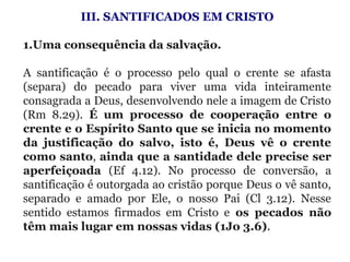 III. SANTIFICADOS EM CRISTO
 
1.Uma consequência da salvação. 
A  santificação  é  o  processo  pelo  qual  o  crente  se  afasta 
(separa)  do  pecado  para  viver  uma  vida  inteiramente 
consagrada a Deus, desenvolvendo nele a imagem de Cristo 
(Rm  8.29).  É um processo de cooperação entre o
crente e o Espírito Santo que se inicia no momento
da justificação do salvo, isto é, Deus vê o crente
como santo, ainda que a santidade dele precise ser
aperfeiçoada (Ef  4.12).  No  processo  de  conversão,  a 
santificação é outorgada ao cristão porque Deus o vê santo, 
separado  e  amado  por  Ele,  o  nosso  Pai  (Cl  3.12).  Nesse 
sentido  estamos  firmados  em  Cristo  e  os pecados não
têm mais lugar em nossas vidas (1Jo 3.6).
 