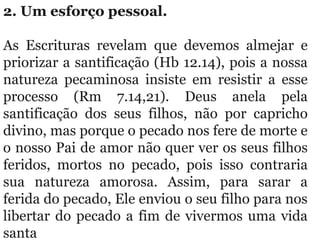 2. Um esforço pessoal. 
As  Escrituras  revelam  que  devemos  almejar  e 
priorizar a santificação (Hb 12.14), pois a nossa 
natureza  pecaminosa  insiste  em  resistir  a  esse 
processo  (Rm  7.14,21).  Deus  anela  pela 
santificação  dos  seus  filhos,  não  por  capricho 
divino, mas porque o pecado nos fere de morte e 
o nosso Pai de amor não quer ver os seus filhos 
feridos,  mortos  no  pecado,  pois  isso  contraria 
sua  natureza  amorosa.  Assim,  para  sarar  a 
ferida do pecado, Ele enviou o seu filho para nos 
libertar do pecado a fim de vivermos uma vida 
santa
 