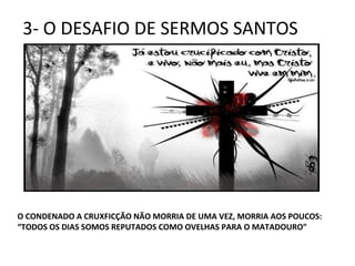 3- O DESAFIO DE SERMOS SANTOS
O CONDENADO A CRUXFICÇÃO NÃO MORRIA DE UMA VEZ, MORRIA AOS POUCOS:
“TODOS OS DIAS SOMOS REPUTADOS COMO OVELHAS PARA O MATADOURO”
 