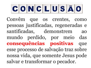  
Convêm  que  os  crentes,  como 
pessoas  justificadas,  regeneradas  e 
santificadas,  demonstrem  ao 
mundo  perdido,  por  meio  das 
consequências positivas que 
esse processo de salvação traz sobre 
nossa vida, que somente Jesus pode 
salvar e transformar o pecador.
 