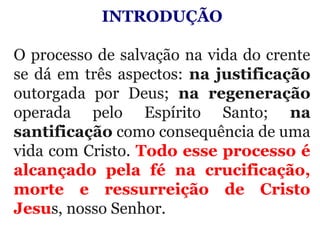INTRODUÇÃO
 
O processo de salvação na vida do crente 
se dá em três aspectos: na justificação 
outorgada  por  Deus;  na regeneração
operada  pelo  Espírito  Santo;  na
santificação como consequência de uma 
vida com Cristo. Todo esse processo é
alcançado pela fé na crucificação,
morte e ressurreição de Cristo
Jesus, nosso Senhor.
 
