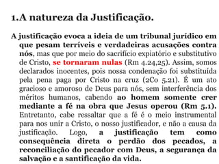 1.A natureza da Justificação. 
A justificação evoca a ideia de um tribunal jurídico em
que pesam terríveis e verdadeiras acusações contra
nós, mas que por meio do sacrifício expiatório e substitutivo 
de Cristo, se tornaram nulas (Rm 4.24,25). Assim, somos 
declarados inocentes, pois nossa condenação foi substituída 
pela  pena  paga  por  Cristo  na  cruz  (2Co  5.21).  É  um  ato 
gracioso e amoroso de Deus para nós, sem interferência dos 
méritos  humanos,  cabendo  ao homem somente crer
mediante a fé na obra que Jesus operou (Rm 5.1).
Entretanto,  cabe  ressaltar  que  a  fé  é  o  meio  instrumental 
para nos unir a Cristo, o nosso justificador, e não a causa da 
justificação.  Logo,  a justificação tem como
consequência direta o perdão dos pecados, a
reconciliação do pecador com Deus, a segurança da
salvação e a santificação da vida.
 