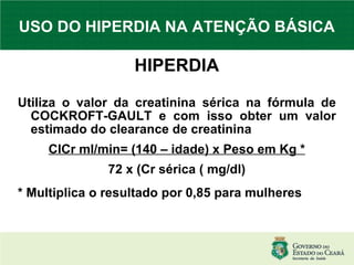 USO DO HIPERDIA NA ATENÇÃO BÁSICA HIPERDIA Utiliza o valor da creatinina sérica na fórmula de COCKROFT-GAULT e com isso obter um valor estimado do clearance de creatinina ClCr ml/min= (140 – idade) x Peso em Kg * 72 x (Cr sérica ( mg/dl)‏ * Multiplica o resultado por 0,85 para mulheres 