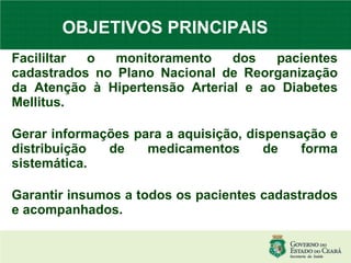 OBJETIVOS PRINCIPAIS   Facililtar o monitoramento dos pacientes cadastrados no Plano Nacional de Reorganização da Atenção à Hipertensão Arterial e ao Diabetes Mellitus.  Gerar informações para a aquisição, dispensação e distribuição de medicamentos de forma sistemática. Garantir insumos a todos os pacientes cadastrados e acompanhados. 