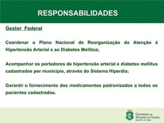 RESPONSABILIDADES  Gestor  Federal   Coordenar o Plano Nacional de Reorganização da Atenção à Hipertensão Arterial e ao Diabetes Mellitus; Acompanhar os portadores de hipertensão arterial e diabetes mellitus cadastrados por município, através do Sistema Hiperdia; Garantir o fornecimento dos medicamentos padronizados a todos os pacientes cadastrados. 